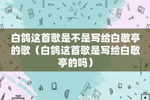 白鸽这首歌是不是写给白敬亭的歌（白鸽这首歌是写给白敬亭的吗）