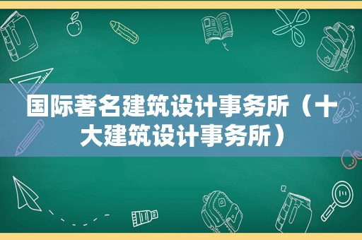 国际著名建筑设计事务所（十大建筑设计事务所）