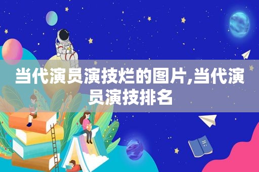 当代演员演技烂的图片,当代演员演技排名