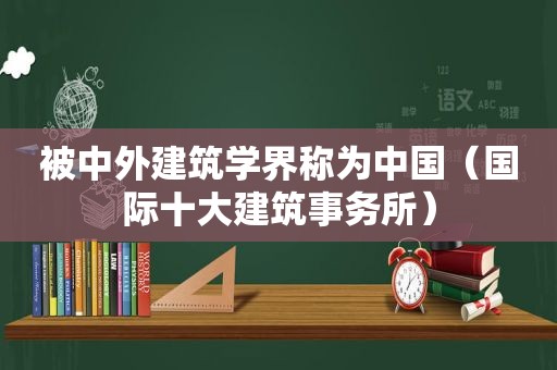 被中外建筑学界称为中国（国际十大建筑事务所）