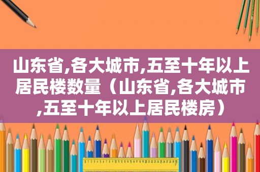 山东省,各大城市,五至十年以上居民楼数量（山东省,各大城市,五至十年以上居民楼房）