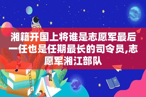 湘籍开国上将谁是志愿军最后一任也是任期最长的司令员,志愿军湘江部队