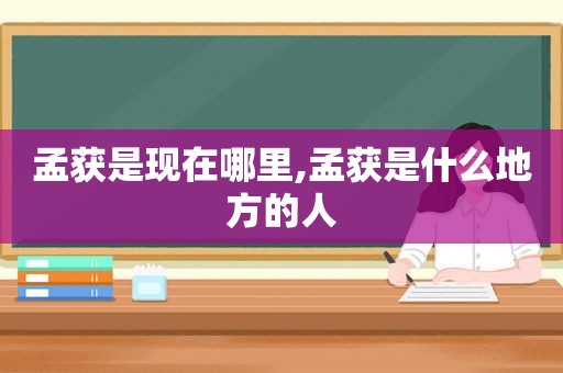 孟获是现在哪里,孟获是什么地方的人