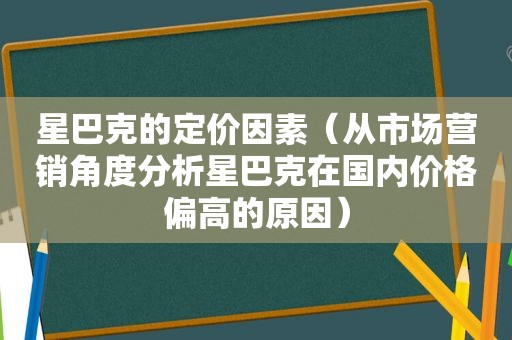 星巴克的定价因素（从市场营销角度分析星巴克在国内价格偏高的原因）