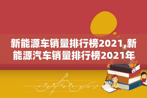 新能源车销量排行榜2021,新能源汽车销量排行榜2021年