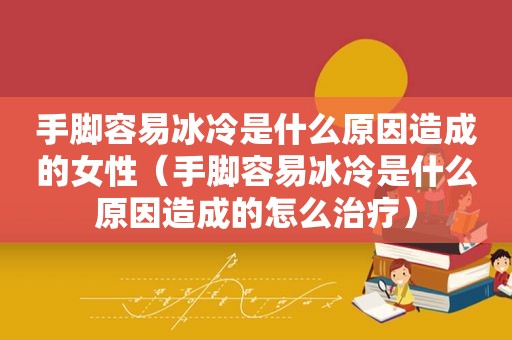 手脚容易冰冷是什么原因造成的女性（手脚容易冰冷是什么原因造成的怎么治疗）