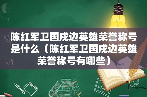 陈红军卫国戍边英雄荣誉称号是什么（陈红军卫国戍边英雄荣誉称号有哪些）