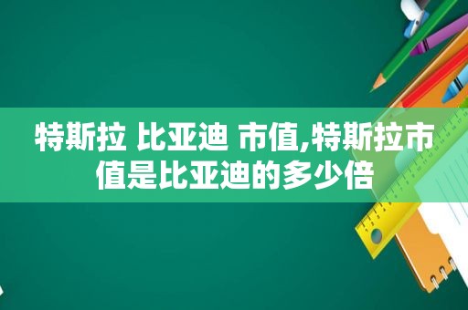 特斯拉 比亚迪 市值,特斯拉市值是比亚迪的多少倍