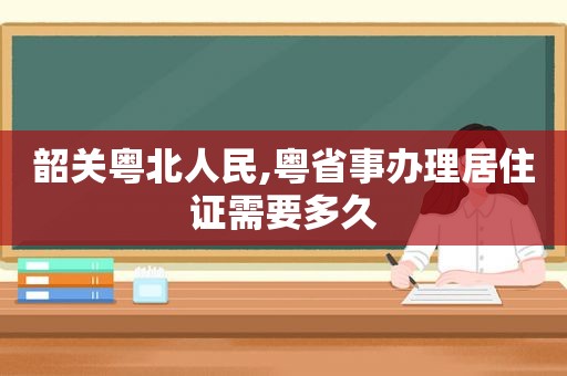 韶关粤北人民,粤省事办理居住证需要多久