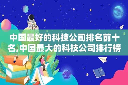 中国最好的科技公司排名前十名,中国最大的科技公司排行榜