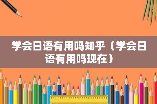 学会日语有用吗知乎（学会日语有用吗现在）