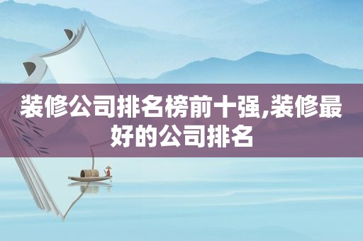 装修公司排名榜前十强,装修最好的公司排名