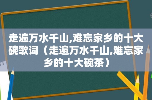 走遍万水千山,难忘家乡的十大碗歌词（走遍万水千山,难忘家乡的十大碗茶）
