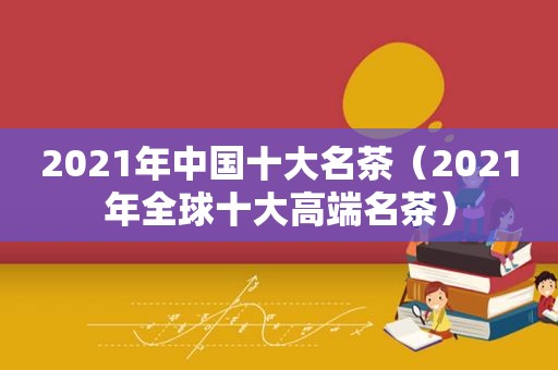 2021年中国十大名茶（2021年全球十大高端名茶）