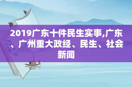 2019广东十件民生实事,广东、广州重大政经、民生、社会新闻