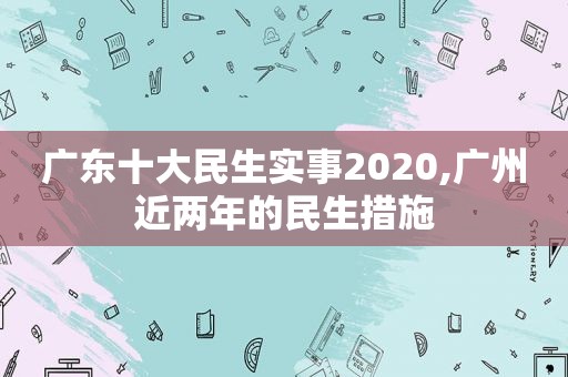 广东十大民生实事2020,广州近两年的民生措施