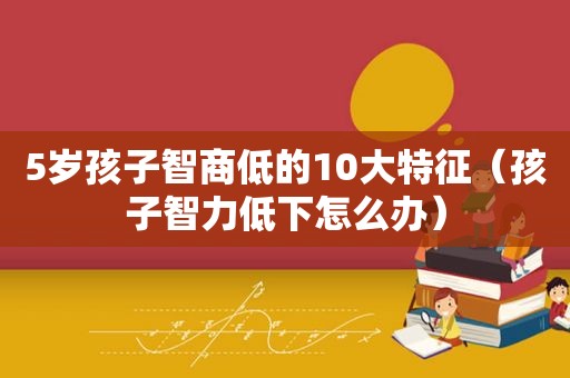 5岁孩子智商低的10大特征（孩子智力低下怎么办）