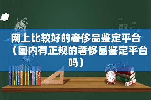 网上比较好的奢侈品鉴定平台（国内有正规的奢侈品鉴定平台吗）