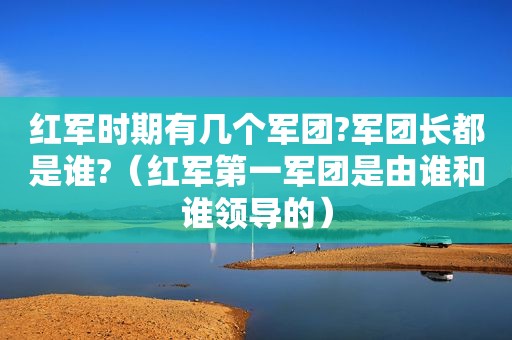 红军时期有几个军团?军团长都是谁?（红军第一军团是由谁和谁领导的）