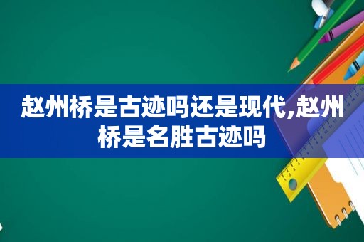 赵州桥是古迹吗还是现代,赵州桥是名胜古迹吗