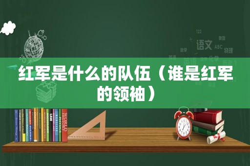 红军是什么的队伍（谁是红军的领袖）