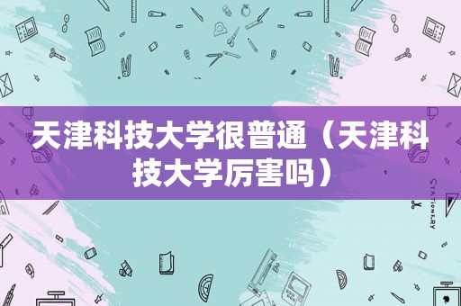 天津科技大学很普通（天津科技大学厉害吗）