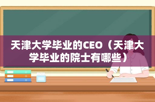 天津大学毕业的CEO（天津大学毕业的院士有哪些）