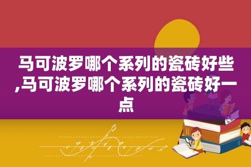 马可波罗哪个系列的瓷砖好些,马可波罗哪个系列的瓷砖好一点