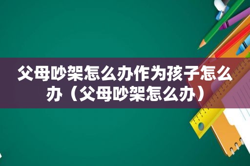 父母吵架怎么办作为孩子怎么办（父母吵架怎么办）