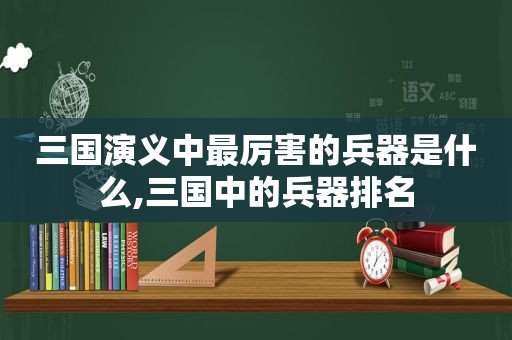 三国演义中最厉害的兵器是什么,三国中的兵器排名