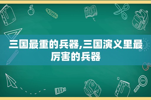 三国最重的兵器,三国演义里最厉害的兵器