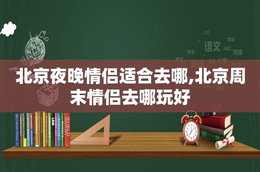 北京夜晚情侣适合去哪,北京周末情侣去哪玩好