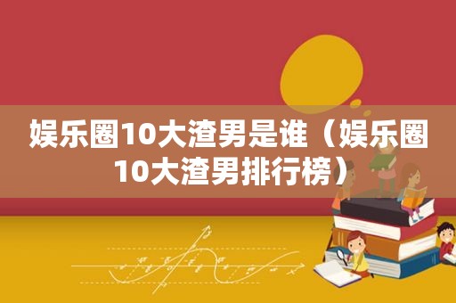 娱乐圈10大渣男是谁（娱乐圈10大渣男排行榜）