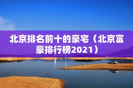 北京排名前十的豪宅（北京富豪排行榜2021）