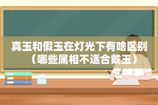 真玉和假玉在灯光下有啥区别（哪些属相不适合戴玉）