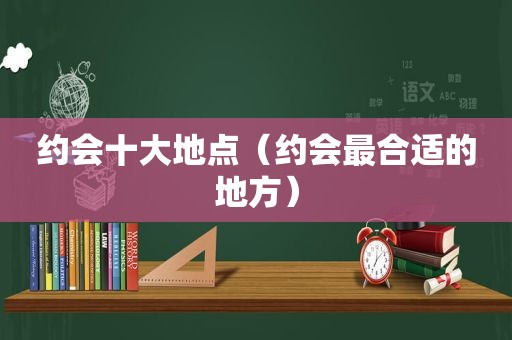 约会十大地点（约会最合适的地方）