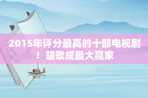 2015年评分最高的十部电视剧！胡歌成最大赢家