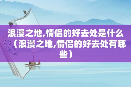 浪漫之地,情侣的好去处是什么（浪漫之地,情侣的好去处有哪些）