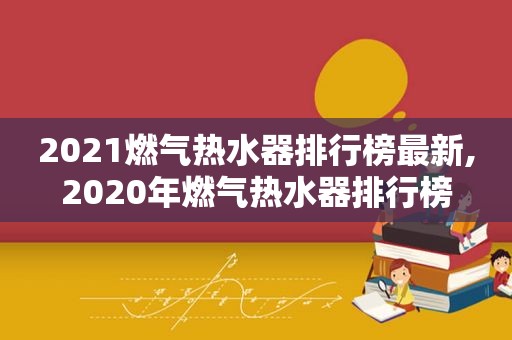 2021燃气热水器排行榜最新,2020年燃气热水器排行榜