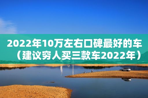 2022年10万左右口碑最好的车（建议穷人买三款车2022年）