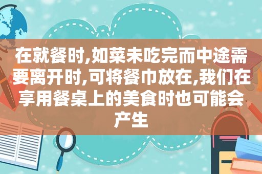 在就餐时,如菜未吃完而中途需要离开时,可将餐巾放在,我们在享用餐桌上的美食时也可能会产生