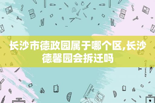 长沙市德政园属于哪个区,长沙德馨园会拆迁吗