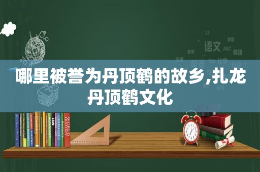 哪里被誉为丹顶鹤的故乡,扎龙丹顶鹤文化