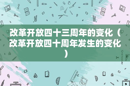 改革开放四十三周年的变化（改革开放四十周年发生的变化）