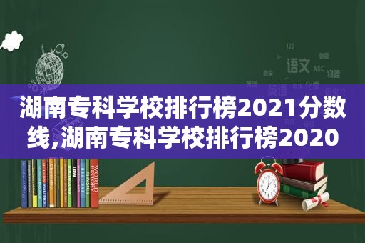 湖南专科学校排行榜2021分数线,湖南专科学校排行榜2020