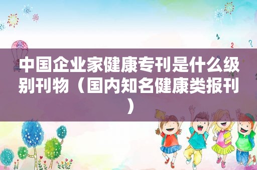 中国企业家健康专刊是什么级别刊物（国内知名健康类报刊）