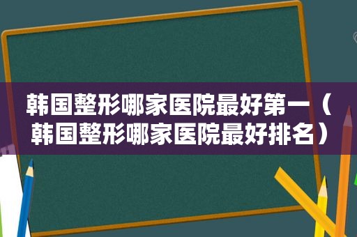 韩国整形哪家医院最好第一（韩国整形哪家医院最好排名）