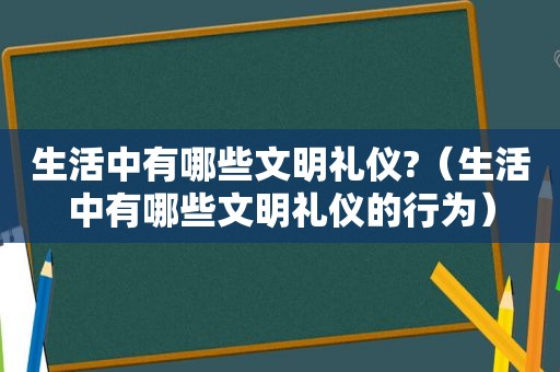 生活中有哪些文明礼仪?（生活中有哪些文明礼仪的行为）