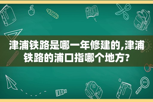 津浦铁路是哪一年修建的,津浦铁路的浦口指哪个地方?