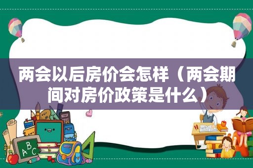 两会以后房价会怎样（两会期间对房价政策是什么）